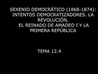 SEXENIO DEMOCRÁTICO (1868-1874):
INTENTOS DEMOCRATIZADORES. LA
REVOLUCIÓN,
EL REINADO DE AMADEO I Y LA
PRIMERA REPÚBLICA
TEMA 12.4
 