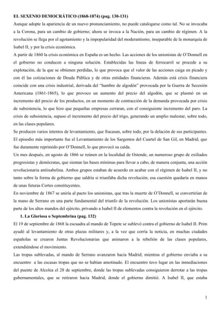 EL SEXENIO DEMOCRÁTICO (1868-1874) (pag. 130-131)
Aunque adopte la apariencia de un nuevo pronunciamiento, no puede catalogarse como tal. No se invocaba
a la Corona, para un cambio de gobierno; ahora se invoca a la Nación, para un cambio de régimen. A la
revolución se llega por el agotamiento y la impopularidad del moderantismo, inseparable de la monarquía de
Isabel II, y por la crisis económica.
A partir de 1860 la crisis económica en España es un hecho. Las acciones de los unionistas de O’Donnell en
el gobierno no conducen a ninguna solución. Establecidas las líneas de ferrocarril se procede a su
explotación, de la que se obtienen perdidas, lo que provoca que el valor de las acciones caiga en picado y
con él las cotizaciones de Deuda Pública y de otras entidades financieras. Además está crisis financiera
coincide con una crisis industrial, derivada del “hambre de algodón” provocada por la Guerra de Secesión
Americana (1861-1865), lo que provoco un aumento del precio del algodón, que se plasmó en un
incremento del precio de los productos, en un momento de contracción de la demanda provocada por crisis
de subsistencia, lo que hizo que pequeñas empresas cerraran, con el consiguiente incremento del paro. La
crisis de subsistencia, supuso el incremento del precio del trigo, generando un amplio malestar, sobre todo,
en las clases populares.
Se producen varios intentos de levantamiento, que fracasan, sobre todo, por la delación de sus participantes.
El episodio más importante fue el Levantamiento de los Sargentos del Cuartel de San Gil, en Madrid, que
fue duramente reprimido por O’Donnell, lo que provocó su caída.
Un mes después, en agosto de 1866 se reúnen en la localidad de Ostende, un numeroso grupo de exiliados
progresistas y demócratas, que sientan las bases mínimas para llevar a cabo, de manera conjunta, una acción
revolucionaria antiisabelina. Ambos grupos estaban de acuerdo en acabar con el régimen de Isabel II, y no
tanto sobre la forma de gobierno que saldría si triunfaba dicha revolución; esa cuestión quedaría en manos
de unas futuras Cortes constituyentes.
En noviembre de 1867 se uniría al pacto los unionistas, que tras la muerte de O’Donnell, se convertirían de
la mano de Serrano en una parte fundamental del triunfo de la revolución. Los unionistas aportarán buena
parte de los altos mandos del ejército, privando a Isabel II de elementos contra la revolución en el ejército.
   1. La Gloriosa o Septembrina (pag. 132)
El 19 de septiembre de 1868 la escuadra al mando de Topete se sublevó contra el gobierno de Isabel II. Prim
ayudó al levantamiento de otras plazas militares y, a la vez que corría la noticia, en muchas ciudades
españolas se crearon Juntas Revolucionarias que animaron a la rebelión de las clases populares,
extendiéndose el movimiento.
Las tropas sublevadas, al mando de Serrano avanzaron hacia Madrid; mientras el gobierno enviaba a su
encuentro a las escasas tropas que no se habían amotinado. El encuentro tuvo lugar en las inmediaciones
del puente de Alcolea el 28 de septiembre, donde las tropas sublevadas consiguieron derrotar a las tropas
gubernamentales, que se retiraron hacia Madrid, donde el gobierno dimitió. A Isabel II, que estaba



                                                                                                                 1
 