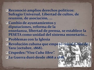 Reconoció amplios derechos políticos:

Sufragio Universal, Libertad de cultos, de
reunión, de asociación, ...
Cambio de ayuntamientos y
diputaciones, reforma de la
enseñanza, libertad de prensa, se establece la
PESETA como unidad del sistema monetario...
Problemas con la Iglesia
Revolución cubana que empezó con el Grito de
Yara (octubre, 1868).
Céspedes:“Viva Cuba libre”.
La Guerra duró desde 1868 a 1878

 
