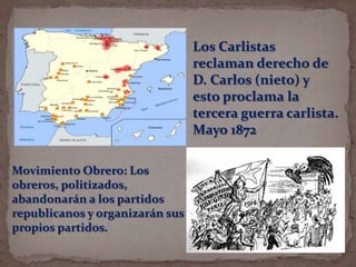 Los Carlistas
reclaman derecho de
D. Carlos (nieto) y
esto proclama la
tercera guerra carlista.
Mayo 1872
Movimiento Obrero: Los
obreros, politizados,
abandonarán a los partidos
republicanos y organizarán sus
propios partidos.

 