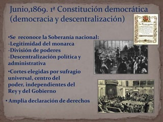 Junio,1869. 1ª Constitución democrática
(democracia y descentralización)
•Se reconoce la Soberanía nacional:
-Legitimidad del monarca
-División de poderes
-Descentralización política y
administrativa

•Cortes elegidas por sufragio
universal, centro del
poder, independientes del
Rey y del Gobierno
• Amplia declaración de derechos

 