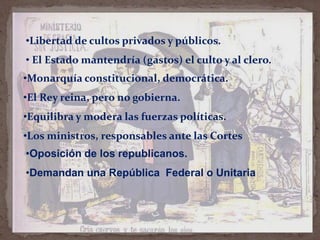 •Libertad de cultos privados y públicos.
• El Estado mantendría (gastos) el culto y al clero.
•Monarquía constitucional, democrática.
•El Rey reina, pero no gobierna.

•Equilibra y modera las fuerzas políticas.
•Los ministros, responsables ante las Cortes

•Oposición de los republicanos.
•Demandan una República Federal o Unitaria

 