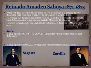  Amadeo I llegó a Madrid el 2 de enero de 1871 y se dirigió a la basílica de Nª Sª

de Atocha para rezar ante el cadáver de su valedor, el General Prim.
 No tenia apoyo de nadie, la nobleza era fiela Isabel II y el clero está en contra la
Casa de Saboya, Apoyaba a nuestro partido Alfonsino de Cánovas.
 También fue rechazado por Carlistas, Republicanos federales y el Movimiento
obrero.
 Apoyo:

 El grupo político CONSTITUCIONAL (Unionistas y Progresistas moderados)

de Sagasta

 El grupo político RADICAL (Progresistas y Demócratas) de Ruiz Zorrilla

 
