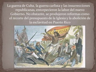 La guerra de Cuba, la guerra carlista y las insurrecciones
republicanas, entorpecieron la labor del nuevo
Gobierno. No obstante, se produjeron reformas como
el recorte del presupuesto de la Iglesia y la abolición de
la esclavitud en Puerto Rico

 