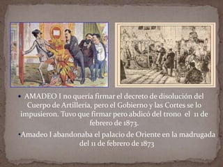  AMADEO I no quería firmar el decreto de disolución del

Cuerpo de Artillería, pero el Gobierno y las Cortes se lo
impusieron. Tuvo que firmar pero abdicó del trono el 11 de
febrero de 1873.
•Amadeo I abandonaba el palacio de Oriente en la madrugada
del 11 de febrero de 1873

 