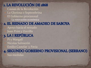  Causas de la Revolución
 La Gloriosa o Septembrina
 El Gobierno provisional
 La renovación económica
 Apoyo hacia el reinado
 Juan Prim y Zorrilla
 Pi y Margall
 Nicolas Salmerón
 Emilio Castelar y Pavia
 Sus medidas

 