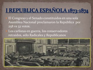  El Congreso y el Senado constituidos en una sola

Asamblea Nacional proclamaron la República por
258 vs 32 votos.
 Los carlistas en guerra, los conservadores
retraídos, sólo Radicales y Republicanos

 