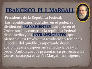 Presidente de la República Federal.
Los republicanos federales, en el poder, se
dividen en
que quieren el
Orden social y construir la república Federal
desde arriba y los
, que
piensan que a través de la revolución y teniendo
el poder del pueblo , empezando desde
abajo, llegaría después sin remedio la paz y el
orden. Ambos grupos presentan su proyecto a las
Cortes, se acepta el de Pi i Margall (transigente)

 
