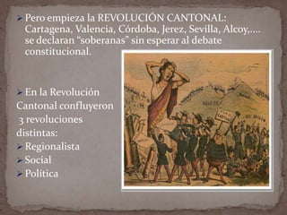  Pero empieza la REVOLUCIÓN CANTONAL:

Cartagena, Valencia, Córdoba, Jerez, Sevilla, Alcoy,....
se declaran “soberanas” sin esperar al debate
constitucional.

 En la Revolución

Cantonal confluyeron
3 revoluciones
distintas:
 Regionalista
 Social
 Política

 