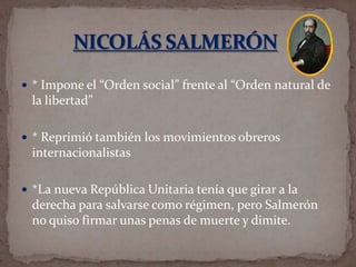  * Impone el “Orden social” frente al “Orden natural de

la libertad”
 * Reprimió también los movimientos obreros

internacionalistas
 *La nueva República Unitaria tenía que girar a la

derecha para salvarse como régimen, pero Salmerón
no quiso firmar unas penas de muerte y dimite.

 