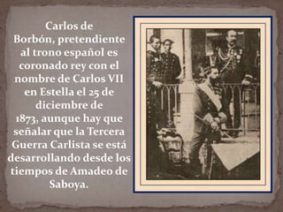 Carlos de
Borbón, pretendiente
al trono español es
coronado rey con el
nombre de Carlos VII
en Estella el 25 de
diciembre de
1873, aunque hay que
señalar que la Tercera
Guerra Carlista se está
desarrollando desde los
tiempos de Amadeo de
Saboya.

 
