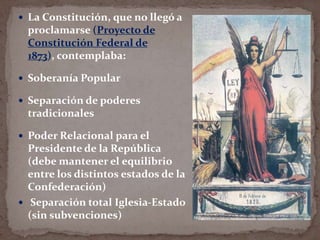  La Constitución, que no llegó a

proclamarse (Proyecto de
Constitución Federal de
1873), contemplaba:
 Soberanía Popular
 Separación de poderes

tradicionales
 Poder Relacional para el

Presidente de la República
(debe mantener el equilibrio
entre los distintos estados de la
Confederación)
 Separación total Iglesia-Estado
(sin subvenciones)

 