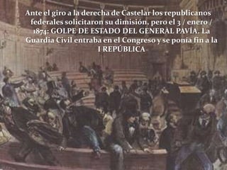 Ante el giro a la derecha de Castelar los republicanos
federales solicitaron su dimisión, pero el 3 / enero /
1874: GOLPE DE ESTADO DEL GENERAL PAVÍA. La
Guardia Civil entraba en el Congreso y se ponía fin a la
I REPÚBLICA

 