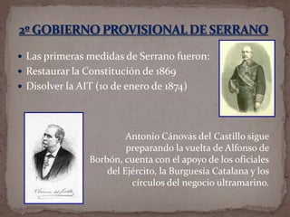  Las primeras medidas de Serrano fueron:
 Restaurar la Constitución de 1869
 Disolver la AIT (10 de enero de 1874)

Antonio Cánovas del Castillo sigue
preparando la vuelta de Alfonso de
Borbón, cuenta con el apoyo de los oficiales
del Ejército, la Burguesía Catalana y los
círculos del negocio ultramarino.

 