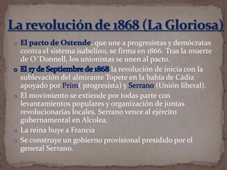 , que une a progresistas y demócratas
contra el sistema isabelino, se firma en 1866. Tras la muerte
de O´Donnell, los unionistas se unen al pacto.
la revolución de inicia con la
sublevación del almirante Topete en la bahía de Cádiz
apoyado por
( progresista) y
(Unión liberal).
o El movimiento se extiende por todas parte con
levantamientos populares y organización de juntas
revolucionarias locales. Serrano vence al ejército
gubernamental en Alcolea.
o La reina huye a Francia
o Se construye un gobierno provisional presidido por el
general Serrano.

 