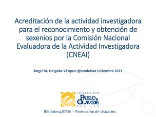 Biblioteca/CRAI – Formación de Usuarios
Acreditación de la actividad investigadora
para el reconocimiento y obtención de
sexenios por la Comisión Nacional
Evaluadora de la Actividad Investigadora
(CNEAI)
Ángel M. Delgado-Vázquez @amdelvaz Diciembre 2021
 