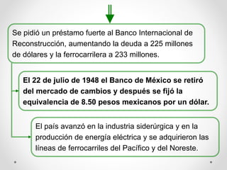 Se pidió un préstamo fuerte al Banco Internacional de
Reconstrucción, aumentando la deuda a 225 millones
de dólares y la ferrocarrilera a 233 millones.
El 22 de julio de 1948 el Banco de México se retiró
del mercado de cambios y después se fijó la
equivalencia de 8.50 pesos mexicanos por un dólar.
El país avanzó en la industria siderúrgica y en la
producción de energía eléctrica y se adquirieron las
líneas de ferrocarriles del Pacífico y del Noreste.
 