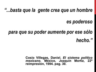 “...basta que la gente crea que un hombre
es poderoso
para que su poder aumente por ese sólo
hecho.”
Cosío Villegas, Daniel. El sistema político
mexicano. México, Joaquín Mortiz, 22ª
reimpresión, 1994. pag. 30.
 
