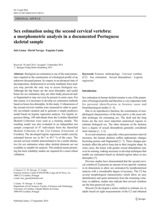 ORIGINAL ARTICLE
Sex estimation using the second cervical vertebra:
a morphometric analysis in a documented Portuguese
skeletal sample
Inês Gama & David Navega & Eugénia Cunha
Received: 30 April 2014 /Accepted: 3 September 2014
# Springer-Verlag Berlin Heidelberg 2014
Abstract Biological sex estimation is one of the main param-
eters required in the construction of a biological profile of an
unknown deceased person. In corpses in an advanced state of
decomposition, skeletonized or severely mutilated, bone anal-
ysis may provide the only way to access biological sex.
Although the hip bones are the most dimorphic and useful
bones for sex estimation, they are often badly preserved and/
or fragmented or may not even be present in some cases. For
that reason, it is necessary to develop sex estimation methods
based on bones less dimorphic. In this study, 13 dimensions of
the second cervical vertebra were measured in order to quan-
tify sex-related variation and to generate a simple predictive
model based on logistic regression analysis. For logistic re-
gression fitting, 190 individuals from the Coimbra Identified
Skeletal Collection were used as a training sample. The
resulting model was also evaluated in an independent test
sample composed of 47 individuals from the Identified
Skeletal Collection of the 21st Century (University of
Coimbra). The developed logistic regression model correctly
estimated known sex in 86.7 to 89.7 % of the cases. The
second cervical vertebra demonstrated to be a useful alterna-
tive for sex estimation when other skeletal elements are not
available or suitable for analysis. This method seems promis-
ing but more reliability studies are required for a more robust
validation.
Keywords Forensic anthropology . Cervical vertebra
(C2) . Sex estimation . Sexual dimorphism . Logistic
regression
Introduction
Sex estimation in human skeletal remains is one of the param-
eters of biological profile and therefore is very important, both
for personal identification in forensic cases and
bioarchaeological studies [1–4].
Due to its reproductive function, the examination of mor-
phological characteristics of the bony pelvis is the most reli-
able technique for estimating sex. The skull and the long
bones are the next most important anatomical regions to
estimate biological sex. The other elements of the skeleton
have a degree of sexual dimorphism generally considered
more tenuous [1, 5, 6].
In several situations, especially when post-mortem interval
increases, the human skeleton suffers taphonomic changes
becoming porous and fragmented [3, 7]. These changes par-
ticularly affect the pelvic bone due to their irregular shape. In
some cases, the bones with greater sexual dimorphism may
even be missing, making necessary to develop techniques that
enable sex estimation based on skeletal regions taken as less
dimorphic [7].
Previous studies have demonstrated that the second cervi-
cal vertebra (C2) presents an amount of sex-specific variation
in its dimensions to allow sex estimation by morphometrical
analysis with a considerable degree of accuracy. The C2 has
several morphological characteristics which allow an easy
identification and quick distinction from the remaining verte-
brae; in addition, studies also indicate that cervical vertebrae
are the best preserved ones [8].
Wescott [9] developed a metric method to estimate sex in
adults based on eight measurements of the C2 and obtained
I. Gama (*) :D. Navega :E. Cunha
Forensic Sciences Centre (CENCIFOR), Largo da Sé Nova, s/n,
3000-213 Coimbra, Portugal
e-mail: ines_gama@hotmail.com
I. Gama :D. Navega :E. Cunha
Department of Life Sciences, Faculty of Sciences and Technology,
University of Coimbra, Calçada Martim de Freitas,
3000-456 Coimbra, Portugal
Int J Legal Med
DOI 10.1007/s00414-014-1083-0
 