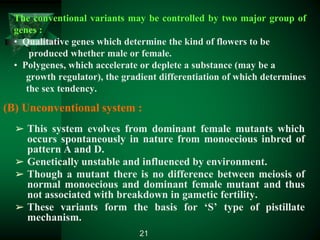 (B) Unconventional system :
➢ This system evolves from dominant female mutants which
occurs spontaneously in nature from monoecious inbred of
pattern A and D.
➢ Genetically unstable and influenced by environment.
➢ Though a mutant there is no difference between meiosis of
normal monoecious and dominant female mutant and thus
not associated with breakdown in gametic fertility.
➢ These variants form the basis for ‘S’ type of pistillate
mechanism.
The conventional variants may be controlled by two major group of
genes :
• Qualitative genes which determine the kind of flowers to be
produced whether male or female.
• Polygenes, which accelerate or deplete a substance (may be a
growth regulator), the gradient differentiation of which determines
the sex tendency.
21
 