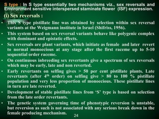 (i) Sex reversals :
• This S type pistillate line was obtained by selection within sex reversal
variants at the Weigmann institute in Israel (Shifriss, 1956).
• This system based on sex reversal variants behave like polygenic complex
with dominant and epistatic effects.
• Sex reversals are plant variants, which initiate as female and later revert
to normal monoecious at any stage after the first raceme up to 5-10
sequential order raceme.
• On continuous inbreeding sex revertants give a spectrum of sex reversals
which may be early, late and non reverted.
• Early revertants on selfing gives > 50 per cent pistillate plants. Late
revertants (after 4th order) on selfing give > 80 to 100 % pistillate
population and very less proportion of monoecious. These pistillate lines
in turn are late reverted.
• Development of stable pistillate lines from ‘S’ type is based on selection
from the late order revertants.
• The genetic system governing time of phenotypic reversion is unstable,
but reversion as such is not associated with any serious break down in the
female producing mechanism.
24
S type : In S type essentially two mechanisms viz., sex reversals and
Environment sensitive interspersed staminate flower (ISF) expression.
 