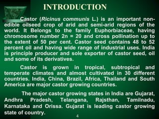 INTRODUCTION
Castor (Ricinus communis L.) is an important non-
edible oilseed crop of arid and semi-arid regions of the
world. It Belongs to the family Euphorbiaceae, having
chromosome number 2n = 20 and cross pollination up to
the extent of 50 per cent. Castor seed contains 48 to 52
percent oil and having wide range of industrial uses. India
is principle producer and sole exporter of castor seed, oil
and some of its derivatives.
Castor is grown in tropical, subtropical and
temperate climates and almost cultivated in 30 different
countries. India, China, Brazil, Africa, Thailand and South
America are major castor growing countries.
The major castor growing states in India are Gujarat,
Andhra Pradesh, Telangana, Rajsthan, Tamilnadu,
Karnataka and Orissa. Gujarat is leading castor growing
state of country.
4
 
