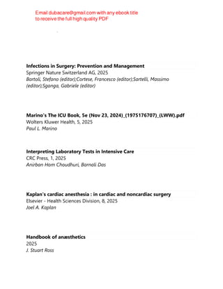 Humana Press, 2025
Infections in Surgery: Prevention and Management
Springer Nature Switzerland AG, 2025
Bartoli, Stefano (editor);Cortese, Francesco (editor);Sartelli, Massimo
(editor);Sganga, Gabriele (editor)
Marino's The ICU Book, 5e (Nov 23, 2024)_(1975176707)_(LWW).pdf
Wolters Kluwer Health, 5, 2025
Paul L. Marino
Interpreting Laboratory Tests in Intensive Care
CRC Press, 1, 2025
Anirban Hom Choudhuri, Barnali Das
Kaplan's cardiac anesthesia : in cardiac and noncardiac surgery
Elsevier - Health Sciences Division, 8, 2025
Joel A. Kaplan
Handbook of anæsthetics
2025
J. Stuart Ross
 