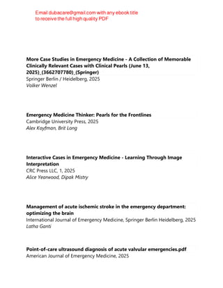 Adeola A. Kosoko
More Case Studies in Emergency Medicine - A Collection of Memorable
Clinically Relevant Cases with Clinical Pearls (June 13,
2025)_(3662707780)_(Springer)
Springer Berlin / Heidelberg, 2025
Volker Wenzel
Emergency Medicine Thinker: Pearls for the Frontlines
Cambridge University Press, 2025
Alex Koyfman, Brit Long
Interactive Cases in Emergency Medicine - Learning Through Image
Interpretation
CRC Press LLC, 1, 2025
Alice Yearwood, Dipak Mistry
Management of acute ischemic stroke in the emergency department:
optimizing the brain
International Journal of Emergency Medicine, Springer Berlin Heidelberg, 2025
Latha Ganti
Point-of-care ultrasound diagnosis of acute valvular emergencies.pdf
American Journal of Emergency Medicine, 2025
 