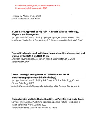 State University of New York Press, SUNY series in contemporary continental
philosophy, Albany (N.C.), 2022
Susan Bredlau and Talia Welsh
A Case-Based Approach to Hip Pain : A Pocket Guide to Pathology,
Diagnosis and Management
Springer International Publishing Springer, Springer Nature, Cham, 2022
Jasmine H. Harris; Grant Cooper; Joseph E. Herrera; Ana Bracilovic; Arth Patel
Personality disorders and pathology : integrating clinical assessment and
practice in the DSM-5 and ICD-11 era
American Psychological Association, 1st ed, Washington, D. C, 2022
Steven Ken Huprich
Cardio-Oncology: Management of Toxicities in the Era of
Immunotherapy (Current Clinical Pathology)
Springer International Publishing AG, Current Clinical Pathology, Current
Clinical Pathology, 2022
Antonio Russo; Nicola Maurea; Dimitrios Farmakis; Antonio Giordano, MD
Comprehensive Multiple-Choice Questions in Pathology : A Study Guide
Springer International Publishing Springer, Springer Nature (Textbooks &
Major Reference Works), Cham, 2022
Vinay Kumar Kohli, Chitra Kohli, Akanksha Singh
 
