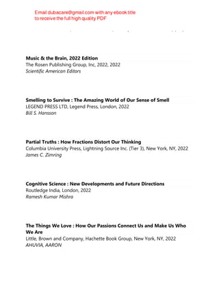 Hashim Talib Hashim, Athanasios Alexiou, Mustafa Ahmed Ramadhan, (eds)
Music & the Brain, 2022 Edition
The Rosen Publishing Group, Inc, 2022, 2022
Scientific American Editors
Smelling to Survive : The Amazing World of Our Sense of Smell
LEGEND PRESS LTD, Legend Press, London, 2022
Bill S. Hansson
Partial Truths : How Fractions Distort Our Thinking
Columbia University Press, Lightning Source Inc. (Tier 3), New York, NY, 2022
James C. Zimring
Cognitive Science : New Developments and Future Directions
Routledge India, London, 2022
Ramesh Kumar Mishra
The Things We Love : How Our Passions Connect Us and Make Us Who
We Are
Little, Brown and Company, Hachette Book Group, New York, NY, 2022
AHUVIA, AARON
 