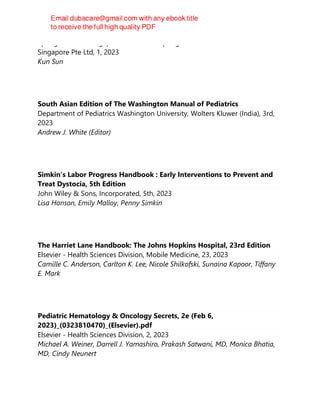 Springer Nature Singapore Pte Ltd Fka Springer Science + Business Media
Singapore Pte Ltd, 1, 2023
Kun Sun
South Asian Edition of The Washington Manual of Pediatrics
Department of Pediatrics Washington University, Wolters Kluwer (India), 3rd,
2023
Andrew J. White (Editor)
Simkin’s Labor Progress Handbook : Early Interventions to Prevent and
Treat Dystocia, 5th Edition
John Wiley & Sons, Incorporated, 5th, 2023
Lisa Hanson, Emily Malloy, Penny Simkin
The Harriet Lane Handbook: The Johns Hopkins Hospital, 23rd Edition
Elsevier - Health Sciences Division, Mobile Medicine, 23, 2023
Camille C. Anderson, Carlton K. Lee, Nicole Shilkofski, Sunaina Kapoor, Tiffany
E. Mark
Pediatric Hematology & Oncology Secrets, 2e (Feb 6,
2023)_(0323810470)_(Elsevier).pdf
Elsevier - Health Sciences Division, 2, 2023
Michael A. Weiner, Darrell J. Yamashiro, Prakash Satwani, MD, Monica Bhatia,
MD, Cindy Neunert
 