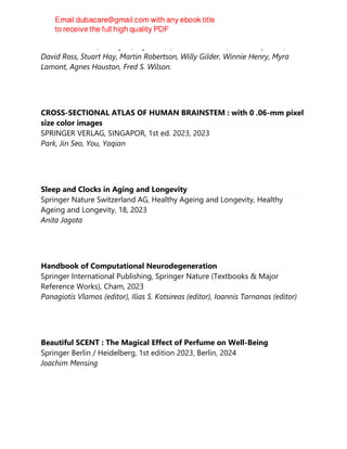 Rosalie Ashworth, Sue Fyvel, Alyson Hill, Chris Maddocks, Masood Qureshi,
David Ross, Stuart Hay, Martin Robertson, Willy Gilder, Winnie Henry, Myra
Lamont, Agnes Houston, Fred S. Wilson.
CROSS-SECTIONAL ATLAS OF HUMAN BRAINSTEM : with 0 .06-mm pixel
size color images
SPRINGER VERLAG, SINGAPOR, 1st ed. 2023, 2023
Park, Jin Seo, You, Yaqian
Sleep and Clocks in Aging and Longevity
Springer Nature Switzerland AG, Healthy Ageing and Longevity, Healthy
Ageing and Longevity, 18, 2023
Anita Jagota
Handbook of Computational Neurodegeneration
Springer International Publishing, Springer Nature (Textbooks & Major
Reference Works), Cham, 2023
Panagiotis Vlamos (editor), Ilias S. Kotsireas (editor), Ioannis Tarnanas (editor)
Beautiful SCENT : The Magical Effect of Perfume on Well-Being
Springer Berlin / Heidelberg, 1st edition 2023, Berlin, 2024
Joachim Mensing
 