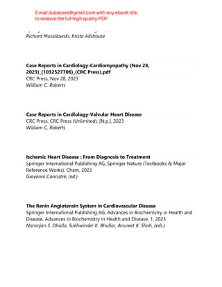 Springer International Publishing AG, 1, 2023
Richard Musialowski, Krista Allshouse
Case Reports in Cardiology-Cardiomyopathy (Nov 28,
2023)_(1032527706)_(CRC Press).pdf
CRC Press, Nov 28, 2023
William C. Roberts
Case Reports in Cardiology-Valvular Heart Disease
CRC Press, CRC Press (Unlimited), [N.p.], 2023
William C. Roberts
Ischemic Heart Disease : From Diagnosis to Treatment
Springer International Publishing AG, Springer Nature (Textbooks & Major
Reference Works), Cham, 2023
Giovanni Concistrè, (ed.)
The Renin Angiotensin System in Cardiovascular Disease
Springer International Publishing AG, Advances in Biochemistry in Health and
Disease, Advances in Biochemistry in Health and Disease, 1, 2023
Naranjan S. Dhalla, Sukhwinder K. Bhullar, Anureet K. Shah, (eds.)
 