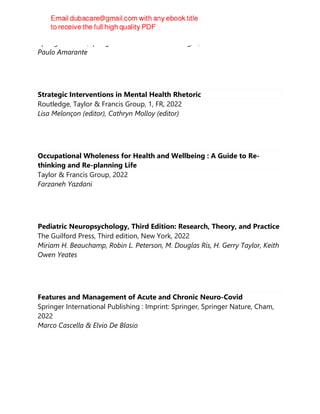 Springer Nature;Springer International Publishing, 1, 20220906
Paulo Amarante
Strategic Interventions in Mental Health Rhetoric
Routledge, Taylor & Francis Group, 1, FR, 2022
Lisa Melonçon (editor), Cathryn Molloy (editor)
Occupational Wholeness for Health and Wellbeing : A Guide to Re-
thinking and Re-planning Life
Taylor & Francis Group, 2022
Farzaneh Yazdani
Pediatric Neuropsychology, Third Edition: Research, Theory, and Practice
The Guilford Press, Third edition, New York, 2022
Miriam H. Beauchamp, Robin L. Peterson, M. Douglas Ris, H. Gerry Taylor, Keith
Owen Yeates
Features and Management of Acute and Chronic Neuro-Covid
Springer International Publishing : Imprint: Springer, Springer Nature, Cham,
2022
Marco Cascella & Elvio De Blasio
 