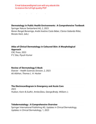 Saavedra, Arturo, Roh, Ellen, Mikailov, Anar
Dermatology in Public Health Environments : A Comprehensive Textbook
Springer Nature Switzerland AG, 2, 2023
Renan Rangel Bonamigo, André Avelino Costa Beber, Clarice Gabardo Ritter,
Renata Heck, (eds.)
Atlas of Clinical Dermatology in Coloured Skin: A Morphological
Approach
CRC Press, 2023
P C Das, Piyush Kumar
Review of Dermatology E-Book
Elsevier - Health Sciences Division, 2, 2023
Ali Alikhan, Thomas L. H. Hocker
The Electrocardiogram in Emergency and Acute Care
2023
Hudson, Korin B.;Sudhir, Amita;Glass, George;Brady, William J.;
Teledermatology : A Comprehensive Overview
Springer International Publishing AG, Updates in Clinical Dermatology,
Updates in Clinical Dermatology, 1, 2023
 