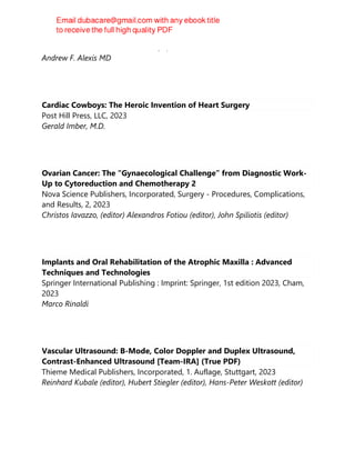 Elsevier - Health Sciences Division, 1, 2023
Andrew F. Alexis MD
Cardiac Cowboys: The Heroic Invention of Heart Surgery
Post Hill Press, LLC, 2023
Gerald Imber, M.D.
Ovarian Cancer: The “Gynaecological Challenge” from Diagnostic Work-
Up to Cytoreduction and Chemotherapy 2
Nova Science Publishers, Incorporated, Surgery - Procedures, Complications,
and Results, 2, 2023
Christos Iavazzo, (editor) Alexandros Fotiou (editor), John Spiliotis (editor)
Implants and Oral Rehabilitation of the Atrophic Maxilla : Advanced
Techniques and Technologies
Springer International Publishing : Imprint: Springer, 1st edition 2023, Cham,
2023
Marco Rinaldi
Vascular Ultrasound: B-Mode, Color Doppler and Duplex Ultrasound,
Contrast-Enhanced Ultrasound [Team-IRA] (True PDF)
Thieme Medical Publishers, Incorporated, 1. Auflage, Stuttgart, 2023
Reinhard Kubale (editor), Hubert Stiegler (editor), Hans-Peter Weskott (editor)
 
