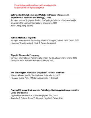 Sphingolipid Metabolism and Metabolic Disease (Advances in
Experimental Medicine and Biology, 1372)
Springer Nature Singapore Pte Ltd Fka Springer Science + Business Media
Singapore Pte Ltd, Springer Nature, Singapore, 2022
Xian-Cheng Jiang (editor)
Tubulointerstitial Nephritis
Springer International Publishing : Imprint: Springer, 1st ed. 2022, Cham, 2022
Mohamed G. Atta (editor), Mark A. Perazella (editor)
Thyroid Diseases in Pregnancy
Springer International Publishing Springer, 1st ed. 2022, Cham, Cham, 2022
Fereidoun Azizi, Fahimeh Ramezani Tehrani, (eds.)
The Washington Manual of Outpatient Internal Medicine
Wolters Kluwer Health, Third edition, Philadelphia, 2022
Maureen Lyons; Peter J McDonnell; Jennifer M Schmidt
Practical Urology (Instruments, Pathology, Radiology) A Comprehensive
Guide 2nd Edition
Jaypee Brothers Medical Publishers [P] Ltd, 2nd, 2022
Ravindra B. Sabnis, Arvind P. Ganpule, Sujata K. Patwardhan
 