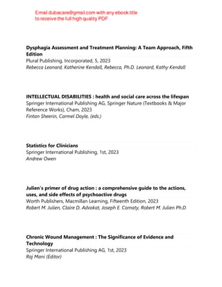 Dysphagia Assessment and Treatment Planning: A Team Approach, Fifth
Edition
Plural Publishing, Incorporated, 5, 2023
Rebecca Leonard, Katherine Kendall, Rebecca, Ph.D. Leonard, Kathy Kendall
INTELLECTUAL DISABILITIES : health and social care across the lifespan
Springer International Publishing AG, Springer Nature (Textbooks & Major
Reference Works), Cham, 2023
Fintan Sheerin, Carmel Doyle, (eds.)
Statistics for Clinicians
Springer International Publishing, 1st, 2023
Andrew Owen
Julien's primer of drug action : a comprehensive guide to the actions,
uses, and side effects of psychoactive drugs
Worth Publishers, Macmillan Learning, Fifteenth Edition, 2023
Robert M. Julien, Claire D. Advokat, Joseph E. Comaty, Robert M. Julien Ph.D
Chronic Wound Management : The Significance of Evidence and
Technology
Springer International Publishing AG, 1st, 2023
Raj Mani (Editor)
 