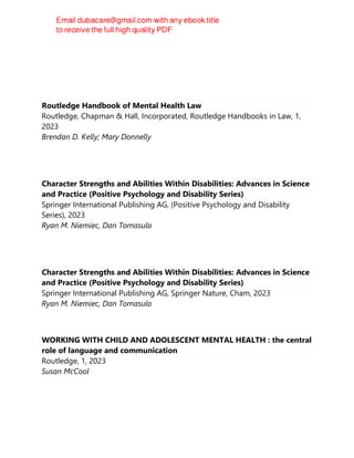 Routledge Handbook of Mental Health Law
Routledge, Chapman & Hall, Incorporated, Routledge Handbooks in Law, 1,
2023
Brendan D. Kelly; Mary Donnelly
Character Strengths and Abilities Within Disabilities: Advances in Science
and Practice (Positive Psychology and Disability Series)
Springer International Publishing AG, (Positive Psychology and Disability
Series), 2023
Ryan M. Niemiec, Dan Tomasulo
Character Strengths and Abilities Within Disabilities: Advances in Science
and Practice (Positive Psychology and Disability Series)
Springer International Publishing AG, Springer Nature, Cham, 2023
Ryan M. Niemiec, Dan Tomasulo
WORKING WITH CHILD AND ADOLESCENT MENTAL HEALTH : the central
role of language and communication
Routledge, 1, 2023
Susan McCool
 