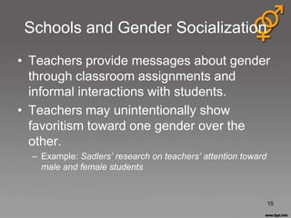 Schools and Gender Socialization
• Teachers provide messages about gender
  through classroom assignments and
  informal interactions with students.
• Teachers may unintentionally show
  favoritism toward one gender over the
  other.
  – Example: Sadlers’ research on teachers’ attention toward
    male and female students



                                                               15
 