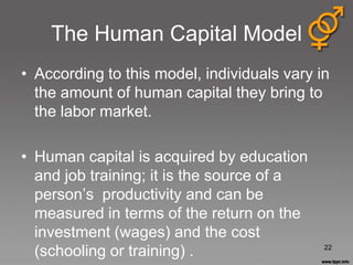 The Human Capital Model
• According to this model, individuals vary in
  the amount of human capital they bring to
  the labor market.

• Human capital is acquired by education
  and job training; it is the source of a
  person‟s productivity and can be
  measured in terms of the return on the
  investment (wages) and the cost
  (schooling or training) .                  22
 
