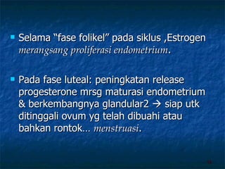 Selama “fase folikel” pada siklus ,Estrogen  merangsang proliferasi endometrium . Pada fase luteal: peningkatan release progesterone mrsg maturasi endometrium & berkembangnya glandular2    siap utk ditinggali ovum yg telah dibuahi atau bahkan rontok…  menstruasi . 