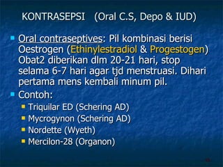 KONTRASEPSI  (Oral C.S, Depo & IUD) Oral contraseptives : Pil kombinasi berisi Oestrogen ( Ethinylestradiol  &  Progestogen ) Obat2 diberikan dlm 20-21 hari, stop selama 6-7 hari agar tjd menstruasi. Dihari pertama mens kembali minum pil. Contoh: Triquilar ED (Schering AD) Mycrogynon (Schering AD) Nordette (Wyeth) Mercilon-28 (Organon) 