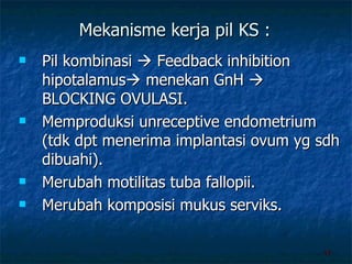 Mekanisme kerja pil KS : Pil kombinasi    Feedback inhibition hipotalamus   menekan GnH    BLOCKING OVULASI.  Memproduksi unreceptive endometrium (tdk dpt menerima implantasi ovum yg sdh dibuahi). Merubah motilitas tuba fallopii. Merubah komposisi mukus serviks. 