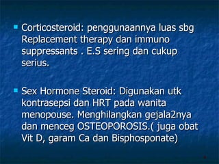 Corticosteroid: penggunaannya luas sbg Replacement therapy dan immuno suppressants . E.S sering dan cukup serius. Sex Hormone Steroid: Digunakan utk kontrasepsi dan HRT pada wanita menopouse. Menghilangkan gejala2nya dan menceg OSTEOPOROSIS.( juga obat Vit D, garam Ca dan Bisphosponate) 