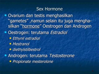 Sex Hormone Ovarium dan testis menghasilkan “gametes” ,namun selain itu juga mengha-silkan “ hormone ” Oestrogen dan Androgen Oestrogen: terutama  Estradiol Ethynil estradiol Mestranol diethylstilbestrol Androgen: terutama  Testosterone  Propionate mesterolone  