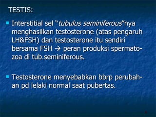 TESTIS: Interstitial sel “ tubulus   seminiferous ”nya menghasilkan testosterone (atas pengaruh LH&FSH) dan testosterone itu sendiri bersama FSH    peran produksi spermato-zoa di tub.seminiferous. Testosterone menyebabkan bbrp perubah-an pd lelaki normal saat pubertas.  