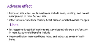 Adverse effect
• Common side effects of testosterone include acne, swelling, and breast
enlargement in men. Serious side
• effects may include liver toxicity, heart disease, and behavioral changes.
Uses
• Testosterone is used primarily to treat symptoms of sexual dysfunction
in men. Its potential benefits include
• improved libido, increased bone mass, and increased sense of well-
being
 