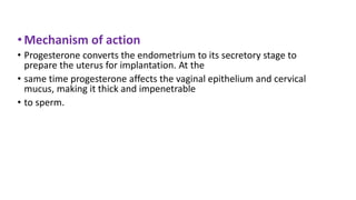 • Mechanism of action
• Progesterone converts the endometrium to its secretory stage to
prepare the uterus for implantation. At the
• same time progesterone affects the vaginal epithelium and cervical
mucus, making it thick and impenetrable
• to sperm.
 