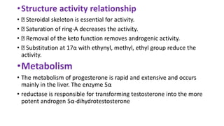 •Structure activity relationship
• Steroidal skeleton is essential for activity.
• Saturation of ring-A decreases the activity.
• Removal of the keto function removes androgenic activity.
• Substitution at 17α with ethynyl, methyl, ethyl group reduce the
activity.
•Metabolism
• The metabolism of progesterone is rapid and extensive and occurs
mainly in the liver. The enzyme 5α
• reductase is responsible for transforming testosterone into the more
potent androgen 5α-dihydrotestosterone
 